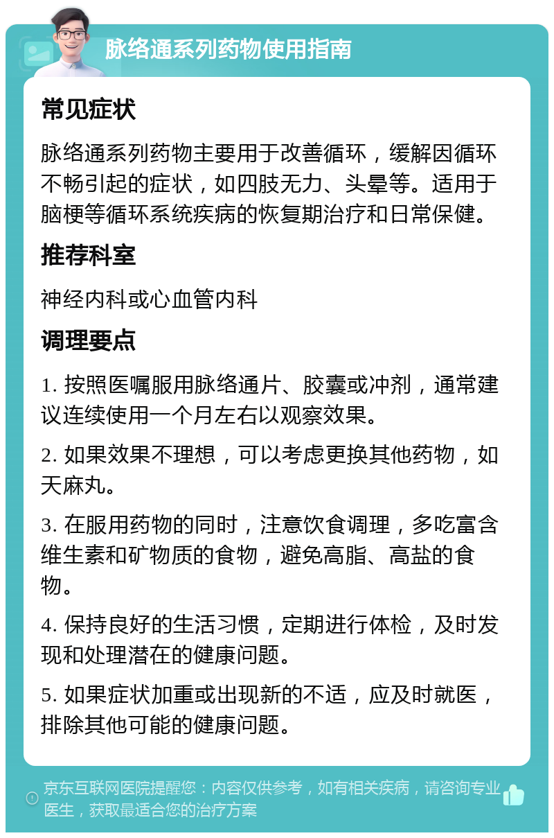 脉络通系列药物使用指南 常见症状 脉络通系列药物主要用于改善循环，缓解因循环不畅引起的症状，如四肢无力、头晕等。适用于脑梗等循环系统疾病的恢复期治疗和日常保健。 推荐科室 神经内科或心血管内科 调理要点 1. 按照医嘱服用脉络通片、胶囊或冲剂，通常建议连续使用一个月左右以观察效果。 2. 如果效果不理想，可以考虑更换其他药物，如天麻丸。 3. 在服用药物的同时，注意饮食调理，多吃富含维生素和矿物质的食物，避免高脂、高盐的食物。 4. 保持良好的生活习惯，定期进行体检，及时发现和处理潜在的健康问题。 5. 如果症状加重或出现新的不适，应及时就医，排除其他可能的健康问题。