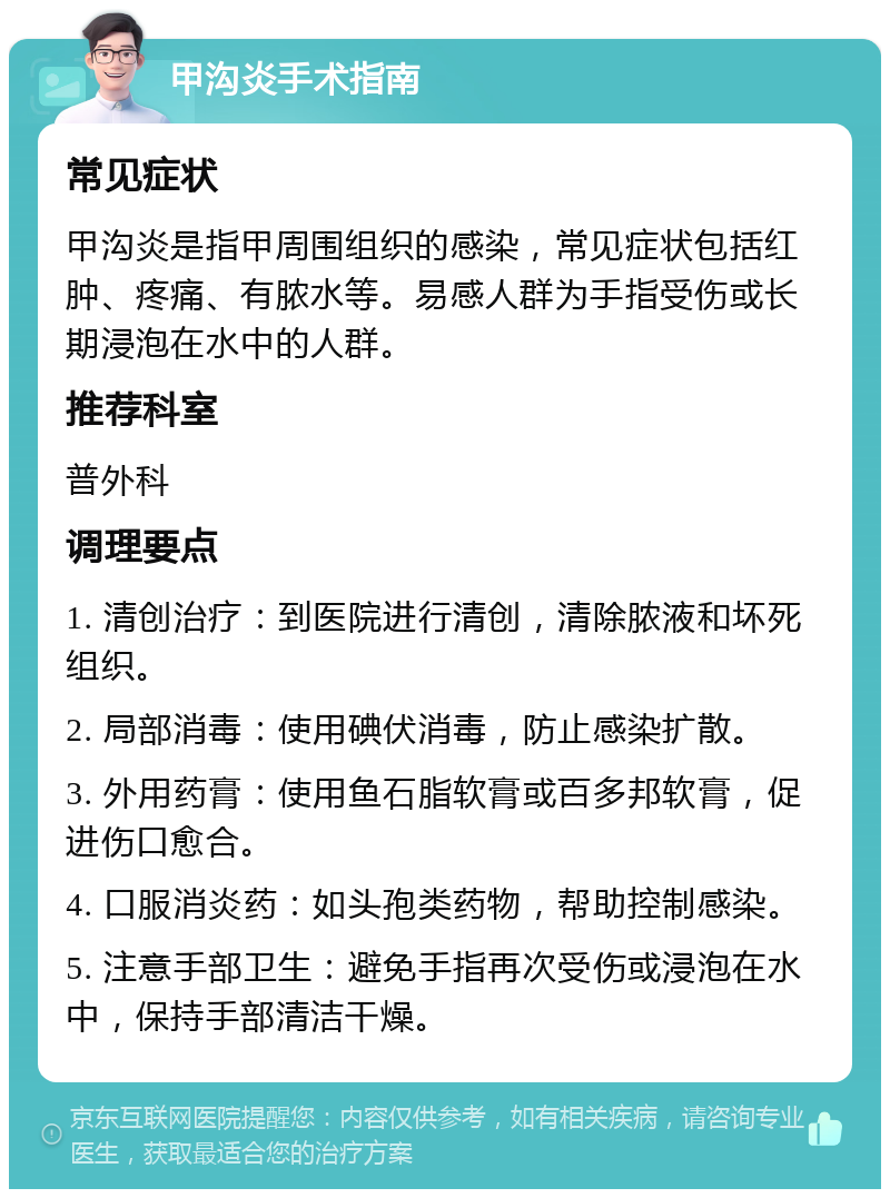 甲沟炎手术指南 常见症状 甲沟炎是指甲周围组织的感染，常见症状包括红肿、疼痛、有脓水等。易感人群为手指受伤或长期浸泡在水中的人群。 推荐科室 普外科 调理要点 1. 清创治疗：到医院进行清创，清除脓液和坏死组织。 2. 局部消毒：使用碘伏消毒，防止感染扩散。 3. 外用药膏：使用鱼石脂软膏或百多邦软膏，促进伤口愈合。 4. 口服消炎药：如头孢类药物，帮助控制感染。 5. 注意手部卫生：避免手指再次受伤或浸泡在水中，保持手部清洁干燥。