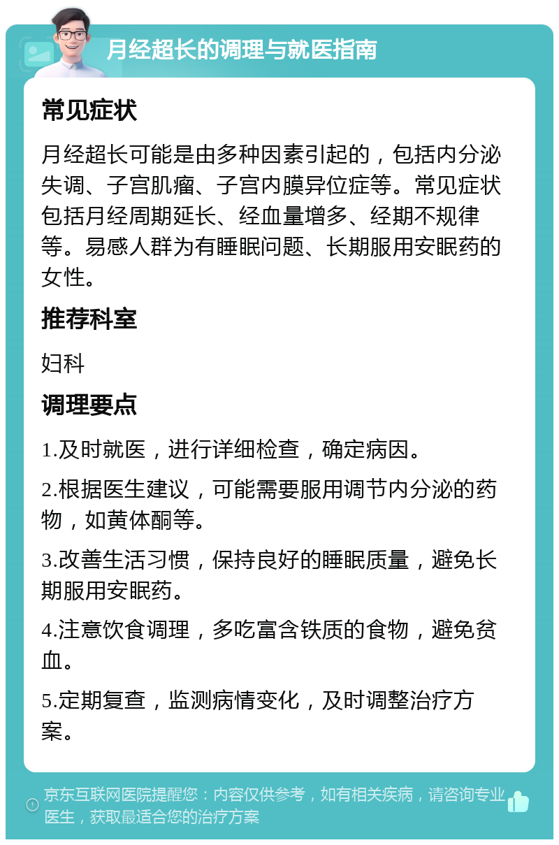 月经超长的调理与就医指南 常见症状 月经超长可能是由多种因素引起的，包括内分泌失调、子宫肌瘤、子宫内膜异位症等。常见症状包括月经周期延长、经血量增多、经期不规律等。易感人群为有睡眠问题、长期服用安眠药的女性。 推荐科室 妇科 调理要点 1.及时就医，进行详细检查，确定病因。 2.根据医生建议，可能需要服用调节内分泌的药物，如黄体酮等。 3.改善生活习惯，保持良好的睡眠质量，避免长期服用安眠药。 4.注意饮食调理，多吃富含铁质的食物，避免贫血。 5.定期复查，监测病情变化，及时调整治疗方案。