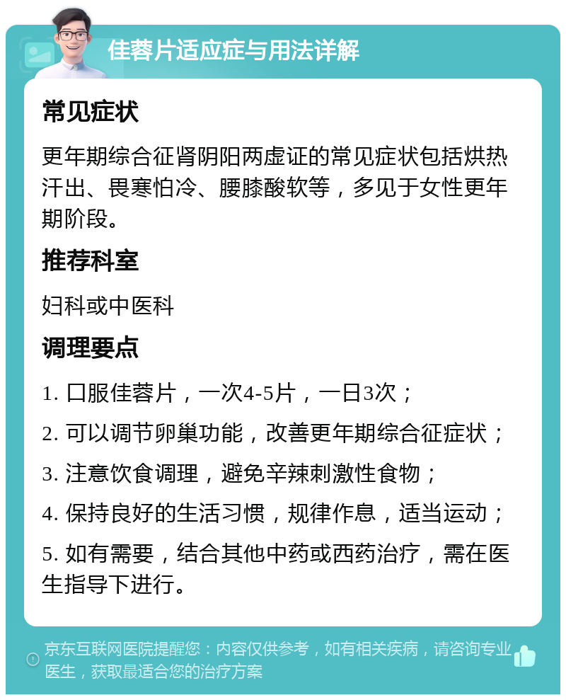 佳蓉片适应症与用法详解 常见症状 更年期综合征肾阴阳两虚证的常见症状包括烘热汗出、畏寒怕冷、腰膝酸软等，多见于女性更年期阶段。 推荐科室 妇科或中医科 调理要点 1. 口服佳蓉片，一次4-5片，一日3次； 2. 可以调节卵巢功能，改善更年期综合征症状； 3. 注意饮食调理，避免辛辣刺激性食物； 4. 保持良好的生活习惯，规律作息，适当运动； 5. 如有需要，结合其他中药或西药治疗，需在医生指导下进行。