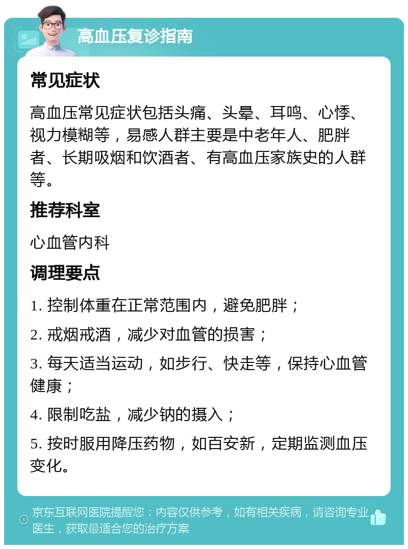 高血压复诊指南 常见症状 高血压常见症状包括头痛、头晕、耳鸣、心悸、视力模糊等，易感人群主要是中老年人、肥胖者、长期吸烟和饮酒者、有高血压家族史的人群等。 推荐科室 心血管内科 调理要点 1. 控制体重在正常范围内，避免肥胖； 2. 戒烟戒酒，减少对血管的损害； 3. 每天适当运动，如步行、快走等，保持心血管健康； 4. 限制吃盐，减少钠的摄入； 5. 按时服用降压药物，如百安新，定期监测血压变化。