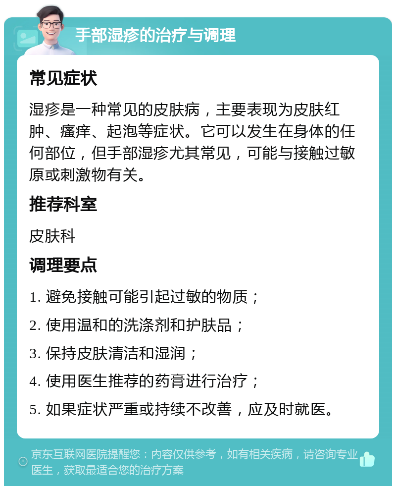 手部湿疹的治疗与调理 常见症状 湿疹是一种常见的皮肤病，主要表现为皮肤红肿、瘙痒、起泡等症状。它可以发生在身体的任何部位，但手部湿疹尤其常见，可能与接触过敏原或刺激物有关。 推荐科室 皮肤科 调理要点 1. 避免接触可能引起过敏的物质； 2. 使用温和的洗涤剂和护肤品； 3. 保持皮肤清洁和湿润； 4. 使用医生推荐的药膏进行治疗； 5. 如果症状严重或持续不改善，应及时就医。