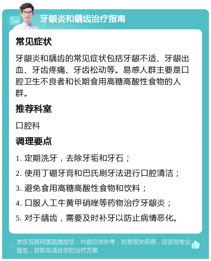 牙龈炎和龋齿治疗指南 常见症状 牙龈炎和龋齿的常见症状包括牙龈不适、牙龈出血、牙齿疼痛、牙齿松动等。易感人群主要是口腔卫生不良者和长期食用高糖高酸性食物的人群。 推荐科室 口腔科 调理要点 1. 定期洗牙，去除牙垢和牙石； 2. 使用丁硼牙膏和巴氏刷牙法进行口腔清洁； 3. 避免食用高糖高酸性食物和饮料； 4. 口服人工牛黄甲硝唑等药物治疗牙龈炎； 5. 对于龋齿，需要及时补牙以防止病情恶化。