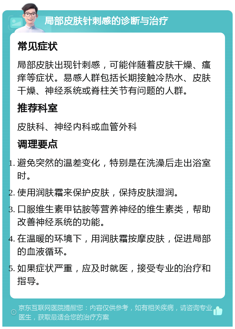 局部皮肤针刺感的诊断与治疗 常见症状 局部皮肤出现针刺感，可能伴随着皮肤干燥、瘙痒等症状。易感人群包括长期接触冷热水、皮肤干燥、神经系统或脊柱关节有问题的人群。 推荐科室 皮肤科、神经内科或血管外科 调理要点 避免突然的温差变化，特别是在洗澡后走出浴室时。 使用润肤霜来保护皮肤，保持皮肤湿润。 口服维生素甲钴胺等营养神经的维生素类，帮助改善神经系统的功能。 在温暖的环境下，用润肤霜按摩皮肤，促进局部的血液循环。 如果症状严重，应及时就医，接受专业的治疗和指导。