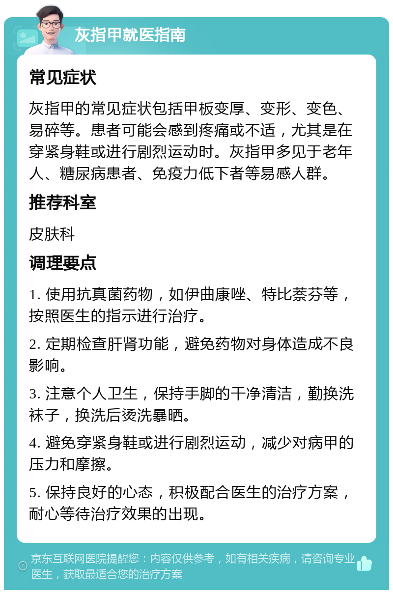 灰指甲就医指南 常见症状 灰指甲的常见症状包括甲板变厚、变形、变色、易碎等。患者可能会感到疼痛或不适，尤其是在穿紧身鞋或进行剧烈运动时。灰指甲多见于老年人、糖尿病患者、免疫力低下者等易感人群。 推荐科室 皮肤科 调理要点 1. 使用抗真菌药物，如伊曲康唑、特比萘芬等，按照医生的指示进行治疗。 2. 定期检查肝肾功能，避免药物对身体造成不良影响。 3. 注意个人卫生，保持手脚的干净清洁，勤换洗袜子，换洗后烫洗暴晒。 4. 避免穿紧身鞋或进行剧烈运动，减少对病甲的压力和摩擦。 5. 保持良好的心态，积极配合医生的治疗方案，耐心等待治疗效果的出现。