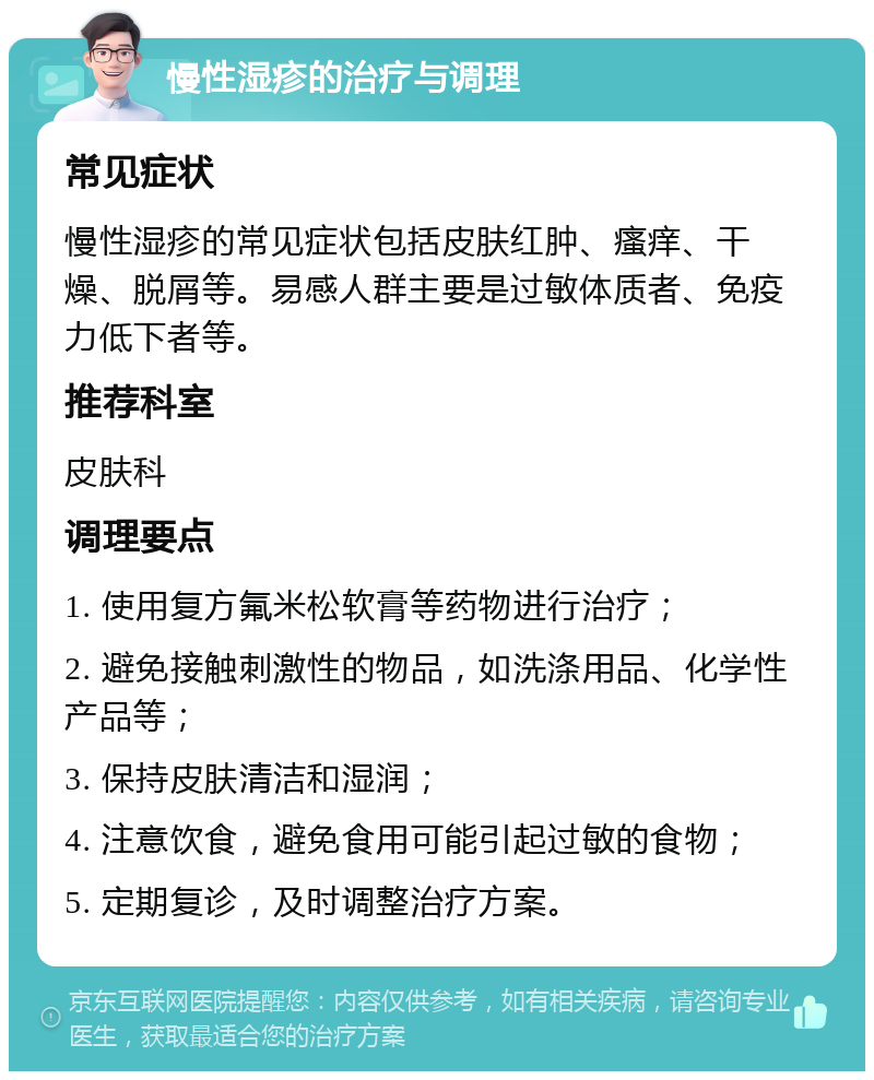 慢性湿疹的治疗与调理 常见症状 慢性湿疹的常见症状包括皮肤红肿、瘙痒、干燥、脱屑等。易感人群主要是过敏体质者、免疫力低下者等。 推荐科室 皮肤科 调理要点 1. 使用复方氟米松软膏等药物进行治疗； 2. 避免接触刺激性的物品，如洗涤用品、化学性产品等； 3. 保持皮肤清洁和湿润； 4. 注意饮食，避免食用可能引起过敏的食物； 5. 定期复诊，及时调整治疗方案。