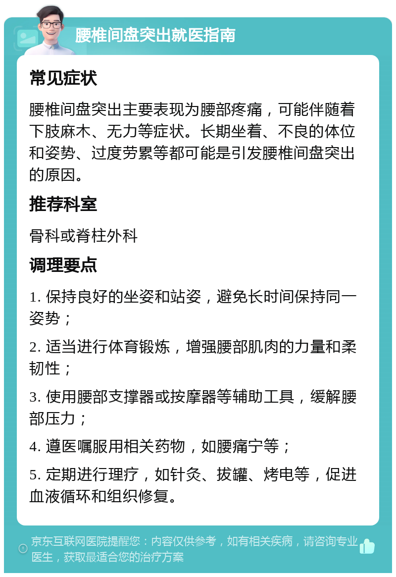 腰椎间盘突出就医指南 常见症状 腰椎间盘突出主要表现为腰部疼痛，可能伴随着下肢麻木、无力等症状。长期坐着、不良的体位和姿势、过度劳累等都可能是引发腰椎间盘突出的原因。 推荐科室 骨科或脊柱外科 调理要点 1. 保持良好的坐姿和站姿，避免长时间保持同一姿势； 2. 适当进行体育锻炼，增强腰部肌肉的力量和柔韧性； 3. 使用腰部支撑器或按摩器等辅助工具，缓解腰部压力； 4. 遵医嘱服用相关药物，如腰痛宁等； 5. 定期进行理疗，如针灸、拔罐、烤电等，促进血液循环和组织修复。