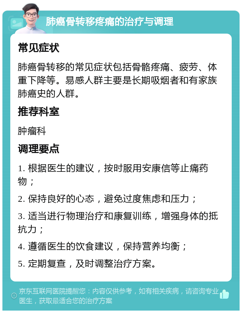 肺癌骨转移疼痛的治疗与调理 常见症状 肺癌骨转移的常见症状包括骨骼疼痛、疲劳、体重下降等。易感人群主要是长期吸烟者和有家族肺癌史的人群。 推荐科室 肿瘤科 调理要点 1. 根据医生的建议，按时服用安康信等止痛药物； 2. 保持良好的心态，避免过度焦虑和压力； 3. 适当进行物理治疗和康复训练，增强身体的抵抗力； 4. 遵循医生的饮食建议，保持营养均衡； 5. 定期复查，及时调整治疗方案。