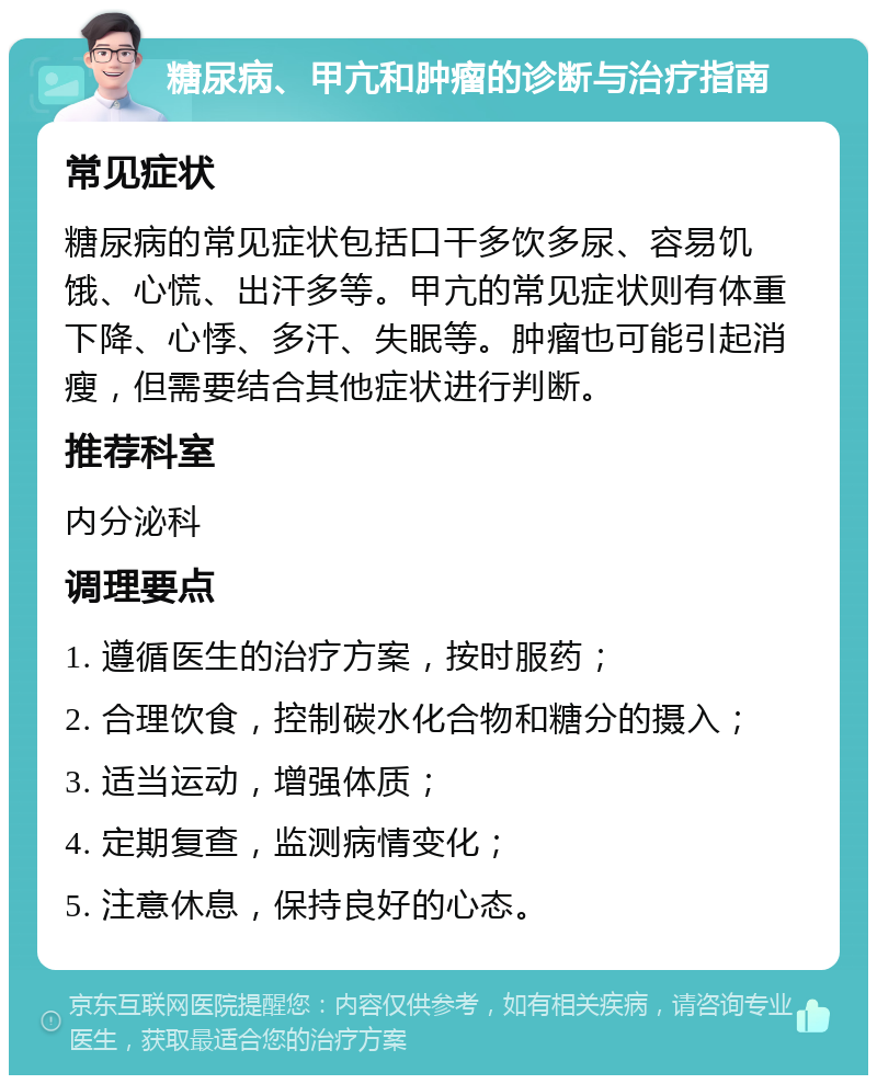 糖尿病、甲亢和肿瘤的诊断与治疗指南 常见症状 糖尿病的常见症状包括口干多饮多尿、容易饥饿、心慌、出汗多等。甲亢的常见症状则有体重下降、心悸、多汗、失眠等。肿瘤也可能引起消瘦，但需要结合其他症状进行判断。 推荐科室 内分泌科 调理要点 1. 遵循医生的治疗方案，按时服药； 2. 合理饮食，控制碳水化合物和糖分的摄入； 3. 适当运动，增强体质； 4. 定期复查，监测病情变化； 5. 注意休息，保持良好的心态。