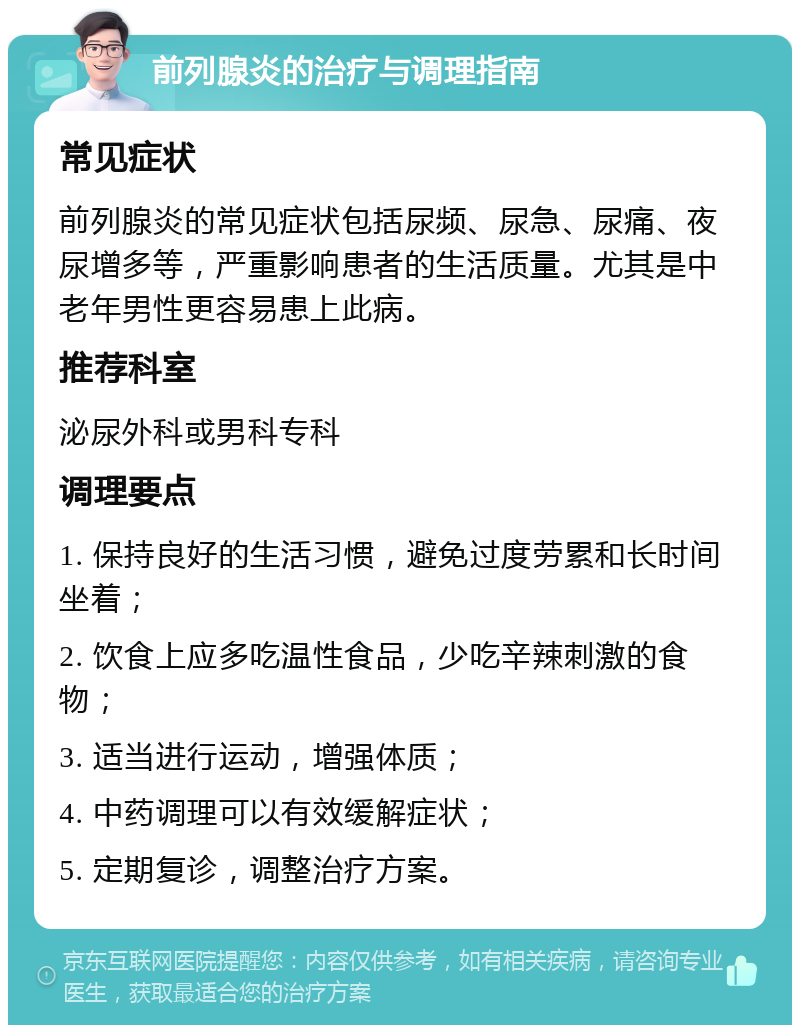 前列腺炎的治疗与调理指南 常见症状 前列腺炎的常见症状包括尿频、尿急、尿痛、夜尿增多等，严重影响患者的生活质量。尤其是中老年男性更容易患上此病。 推荐科室 泌尿外科或男科专科 调理要点 1. 保持良好的生活习惯，避免过度劳累和长时间坐着； 2. 饮食上应多吃温性食品，少吃辛辣刺激的食物； 3. 适当进行运动，增强体质； 4. 中药调理可以有效缓解症状； 5. 定期复诊，调整治疗方案。