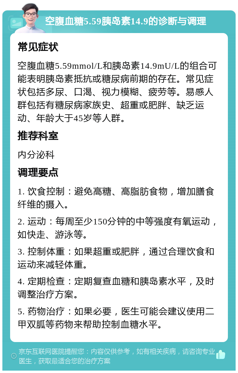 空腹血糖5.59胰岛素14.9的诊断与调理 常见症状 空腹血糖5.59mmol/L和胰岛素14.9mU/L的组合可能表明胰岛素抵抗或糖尿病前期的存在。常见症状包括多尿、口渴、视力模糊、疲劳等。易感人群包括有糖尿病家族史、超重或肥胖、缺乏运动、年龄大于45岁等人群。 推荐科室 内分泌科 调理要点 1. 饮食控制：避免高糖、高脂肪食物，增加膳食纤维的摄入。 2. 运动：每周至少150分钟的中等强度有氧运动，如快走、游泳等。 3. 控制体重：如果超重或肥胖，通过合理饮食和运动来减轻体重。 4. 定期检查：定期复查血糖和胰岛素水平，及时调整治疗方案。 5. 药物治疗：如果必要，医生可能会建议使用二甲双胍等药物来帮助控制血糖水平。