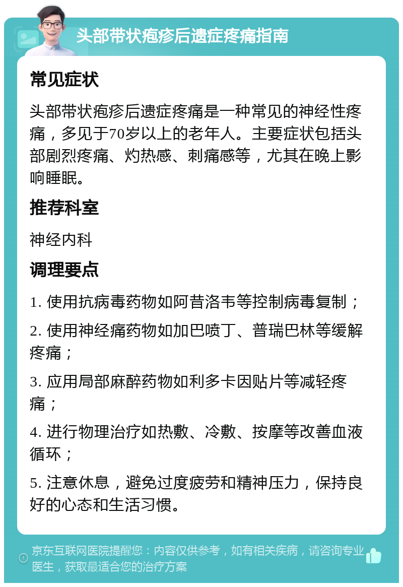 头部带状疱疹后遗症疼痛指南 常见症状 头部带状疱疹后遗症疼痛是一种常见的神经性疼痛，多见于70岁以上的老年人。主要症状包括头部剧烈疼痛、灼热感、刺痛感等，尤其在晚上影响睡眠。 推荐科室 神经内科 调理要点 1. 使用抗病毒药物如阿昔洛韦等控制病毒复制； 2. 使用神经痛药物如加巴喷丁、普瑞巴林等缓解疼痛； 3. 应用局部麻醉药物如利多卡因贴片等减轻疼痛； 4. 进行物理治疗如热敷、冷敷、按摩等改善血液循环； 5. 注意休息，避免过度疲劳和精神压力，保持良好的心态和生活习惯。