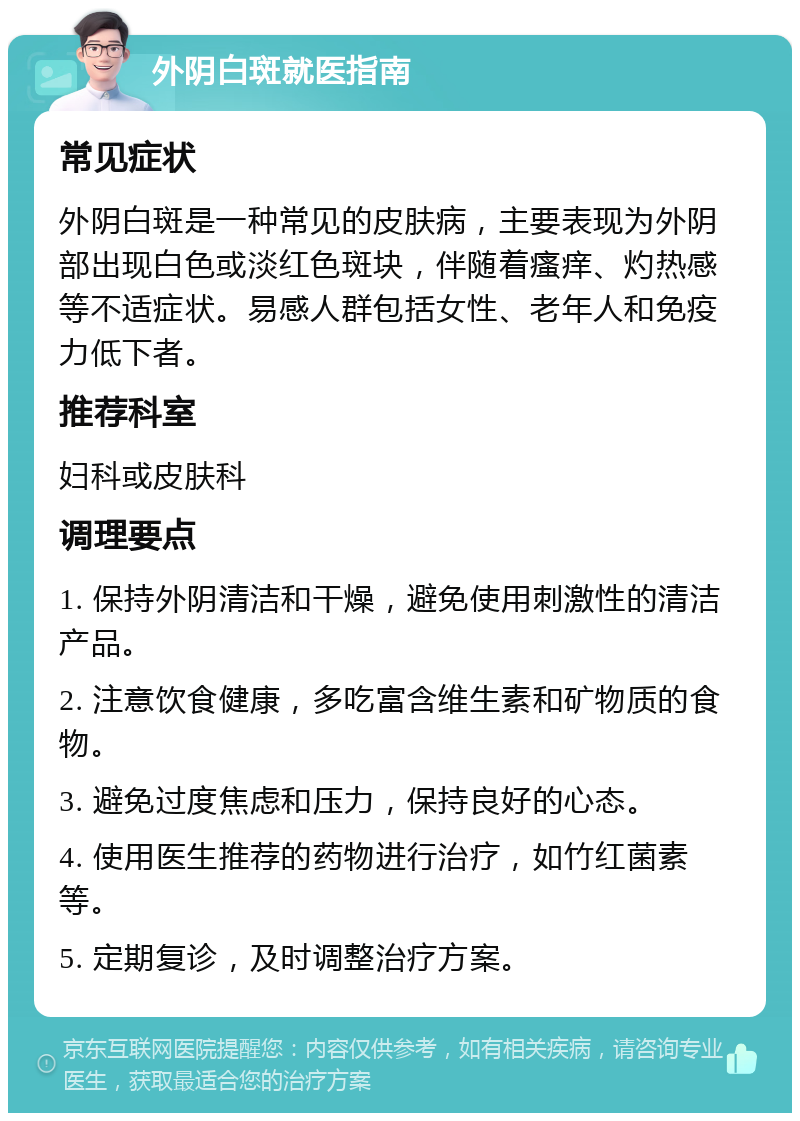 外阴白斑就医指南 常见症状 外阴白斑是一种常见的皮肤病，主要表现为外阴部出现白色或淡红色斑块，伴随着瘙痒、灼热感等不适症状。易感人群包括女性、老年人和免疫力低下者。 推荐科室 妇科或皮肤科 调理要点 1. 保持外阴清洁和干燥，避免使用刺激性的清洁产品。 2. 注意饮食健康，多吃富含维生素和矿物质的食物。 3. 避免过度焦虑和压力，保持良好的心态。 4. 使用医生推荐的药物进行治疗，如竹红菌素等。 5. 定期复诊，及时调整治疗方案。