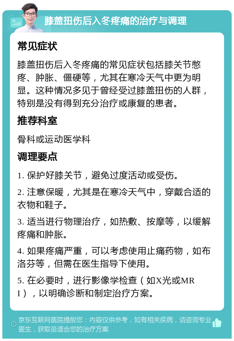 膝盖扭伤后入冬疼痛的治疗与调理 常见症状 膝盖扭伤后入冬疼痛的常见症状包括膝关节憋疼、肿胀、僵硬等，尤其在寒冷天气中更为明显。这种情况多见于曾经受过膝盖扭伤的人群，特别是没有得到充分治疗或康复的患者。 推荐科室 骨科或运动医学科 调理要点 1. 保护好膝关节，避免过度活动或受伤。 2. 注意保暖，尤其是在寒冷天气中，穿戴合适的衣物和鞋子。 3. 适当进行物理治疗，如热敷、按摩等，以缓解疼痛和肿胀。 4. 如果疼痛严重，可以考虑使用止痛药物，如布洛芬等，但需在医生指导下使用。 5. 在必要时，进行影像学检查（如X光或MRI），以明确诊断和制定治疗方案。