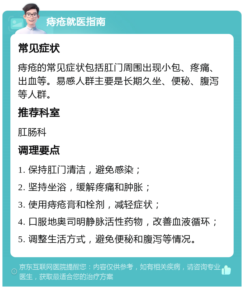 痔疮就医指南 常见症状 痔疮的常见症状包括肛门周围出现小包、疼痛、出血等。易感人群主要是长期久坐、便秘、腹泻等人群。 推荐科室 肛肠科 调理要点 1. 保持肛门清洁，避免感染； 2. 坚持坐浴，缓解疼痛和肿胀； 3. 使用痔疮膏和栓剂，减轻症状； 4. 口服地奥司明静脉活性药物，改善血液循环； 5. 调整生活方式，避免便秘和腹泻等情况。