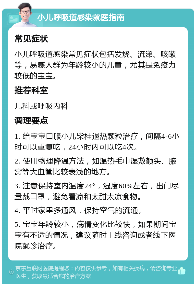 小儿呼吸道感染就医指南 常见症状 小儿呼吸道感染常见症状包括发烧、流涕、咳嗽等，易感人群为年龄较小的儿童，尤其是免疫力较低的宝宝。 推荐科室 儿科或呼吸内科 调理要点 1. 给宝宝口服小儿柴桂退热颗粒治疗，间隔4-6小时可以重复吃，24小时内可以吃4次。 2. 使用物理降温方法，如温热毛巾湿敷额头、腋窝等大血管比较表浅的地方。 3. 注意保持室内温度24°，湿度60%左右，出门尽量戴口罩，避免着凉和太甜太凉食物。 4. 平时家里多通风，保持空气的流通。 5. 宝宝年龄较小，病情变化比较快，如果期间宝宝有不适的情况，建议随时上线咨询或者线下医院就诊治疗。