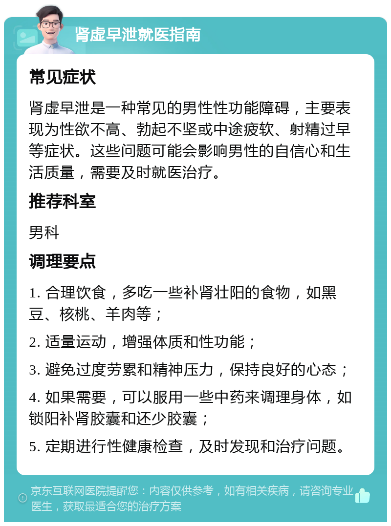 肾虚早泄就医指南 常见症状 肾虚早泄是一种常见的男性性功能障碍，主要表现为性欲不高、勃起不坚或中途疲软、射精过早等症状。这些问题可能会影响男性的自信心和生活质量，需要及时就医治疗。 推荐科室 男科 调理要点 1. 合理饮食，多吃一些补肾壮阳的食物，如黑豆、核桃、羊肉等； 2. 适量运动，增强体质和性功能； 3. 避免过度劳累和精神压力，保持良好的心态； 4. 如果需要，可以服用一些中药来调理身体，如锁阳补肾胶囊和还少胶囊； 5. 定期进行性健康检查，及时发现和治疗问题。