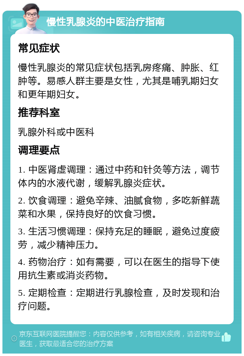 慢性乳腺炎的中医治疗指南 常见症状 慢性乳腺炎的常见症状包括乳房疼痛、肿胀、红肿等。易感人群主要是女性，尤其是哺乳期妇女和更年期妇女。 推荐科室 乳腺外科或中医科 调理要点 1. 中医肾虚调理：通过中药和针灸等方法，调节体内的水液代谢，缓解乳腺炎症状。 2. 饮食调理：避免辛辣、油腻食物，多吃新鲜蔬菜和水果，保持良好的饮食习惯。 3. 生活习惯调理：保持充足的睡眠，避免过度疲劳，减少精神压力。 4. 药物治疗：如有需要，可以在医生的指导下使用抗生素或消炎药物。 5. 定期检查：定期进行乳腺检查，及时发现和治疗问题。