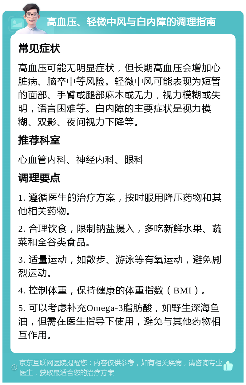 高血压、轻微中风与白内障的调理指南 常见症状 高血压可能无明显症状，但长期高血压会增加心脏病、脑卒中等风险。轻微中风可能表现为短暂的面部、手臂或腿部麻木或无力，视力模糊或失明，语言困难等。白内障的主要症状是视力模糊、双影、夜间视力下降等。 推荐科室 心血管内科、神经内科、眼科 调理要点 1. 遵循医生的治疗方案，按时服用降压药物和其他相关药物。 2. 合理饮食，限制钠盐摄入，多吃新鲜水果、蔬菜和全谷类食品。 3. 适量运动，如散步、游泳等有氧运动，避免剧烈运动。 4. 控制体重，保持健康的体重指数（BMI）。 5. 可以考虑补充Omega-3脂肪酸，如野生深海鱼油，但需在医生指导下使用，避免与其他药物相互作用。