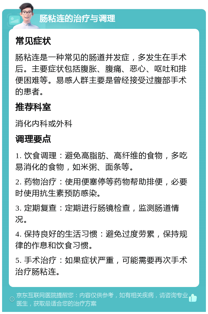 肠粘连的治疗与调理 常见症状 肠粘连是一种常见的肠道并发症，多发生在手术后。主要症状包括腹胀、腹痛、恶心、呕吐和排便困难等。易感人群主要是曾经接受过腹部手术的患者。 推荐科室 消化内科或外科 调理要点 1. 饮食调理：避免高脂肪、高纤维的食物，多吃易消化的食物，如米粥、面条等。 2. 药物治疗：使用便塞停等药物帮助排便，必要时使用抗生素预防感染。 3. 定期复查：定期进行肠镜检查，监测肠道情况。 4. 保持良好的生活习惯：避免过度劳累，保持规律的作息和饮食习惯。 5. 手术治疗：如果症状严重，可能需要再次手术治疗肠粘连。