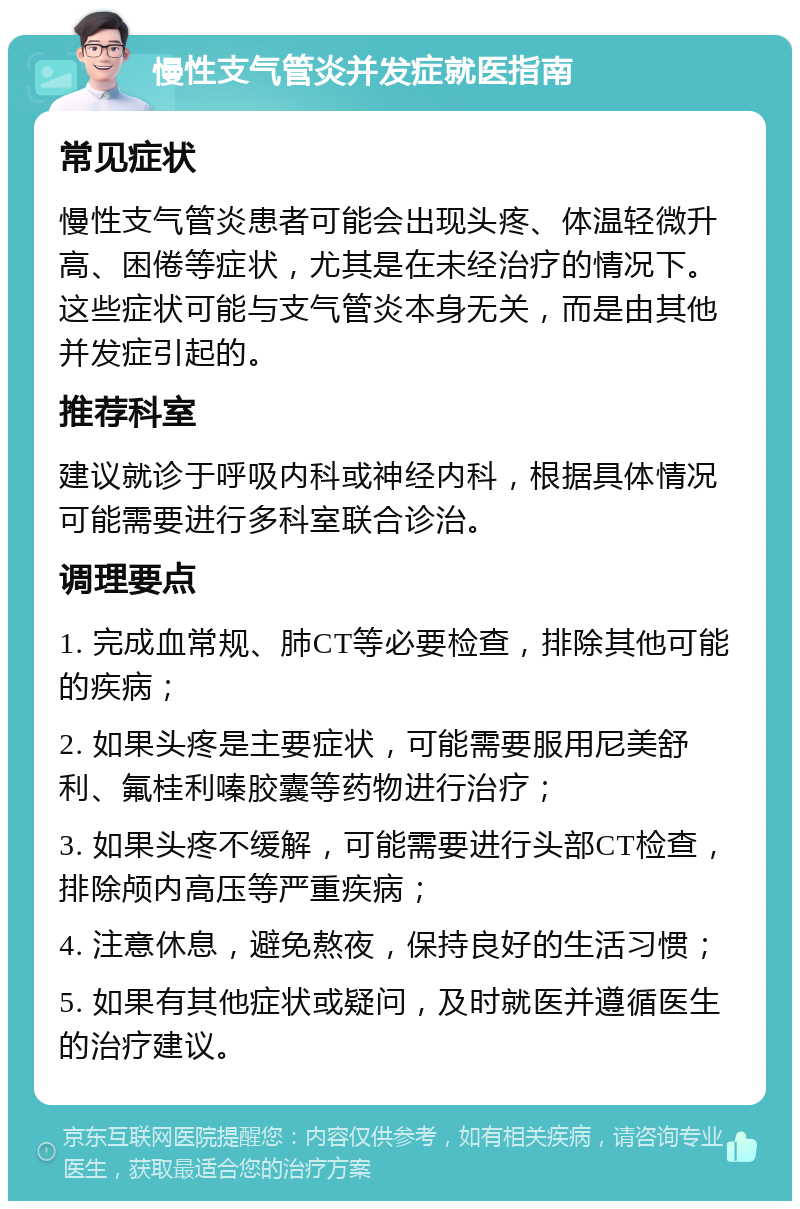 慢性支气管炎并发症就医指南 常见症状 慢性支气管炎患者可能会出现头疼、体温轻微升高、困倦等症状，尤其是在未经治疗的情况下。这些症状可能与支气管炎本身无关，而是由其他并发症引起的。 推荐科室 建议就诊于呼吸内科或神经内科，根据具体情况可能需要进行多科室联合诊治。 调理要点 1. 完成血常规、肺CT等必要检查，排除其他可能的疾病； 2. 如果头疼是主要症状，可能需要服用尼美舒利、氟桂利嗪胶囊等药物进行治疗； 3. 如果头疼不缓解，可能需要进行头部CT检查，排除颅内高压等严重疾病； 4. 注意休息，避免熬夜，保持良好的生活习惯； 5. 如果有其他症状或疑问，及时就医并遵循医生的治疗建议。