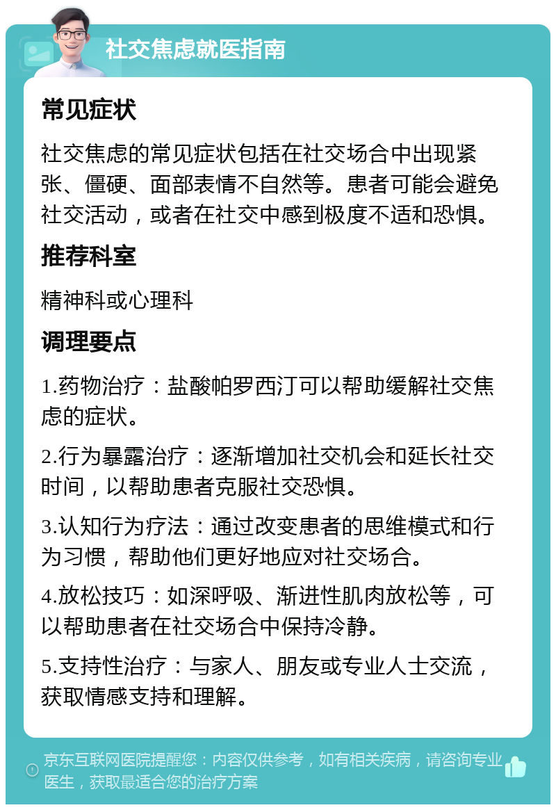 社交焦虑就医指南 常见症状 社交焦虑的常见症状包括在社交场合中出现紧张、僵硬、面部表情不自然等。患者可能会避免社交活动，或者在社交中感到极度不适和恐惧。 推荐科室 精神科或心理科 调理要点 1.药物治疗：盐酸帕罗西汀可以帮助缓解社交焦虑的症状。 2.行为暴露治疗：逐渐增加社交机会和延长社交时间，以帮助患者克服社交恐惧。 3.认知行为疗法：通过改变患者的思维模式和行为习惯，帮助他们更好地应对社交场合。 4.放松技巧：如深呼吸、渐进性肌肉放松等，可以帮助患者在社交场合中保持冷静。 5.支持性治疗：与家人、朋友或专业人士交流，获取情感支持和理解。