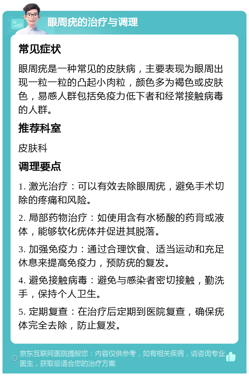 眼周疣的治疗与调理 常见症状 眼周疣是一种常见的皮肤病，主要表现为眼周出现一粒一粒的凸起小肉粒，颜色多为褐色或皮肤色，易感人群包括免疫力低下者和经常接触病毒的人群。 推荐科室 皮肤科 调理要点 1. 激光治疗：可以有效去除眼周疣，避免手术切除的疼痛和风险。 2. 局部药物治疗：如使用含有水杨酸的药膏或液体，能够软化疣体并促进其脱落。 3. 加强免疫力：通过合理饮食、适当运动和充足休息来提高免疫力，预防疣的复发。 4. 避免接触病毒：避免与感染者密切接触，勤洗手，保持个人卫生。 5. 定期复查：在治疗后定期到医院复查，确保疣体完全去除，防止复发。