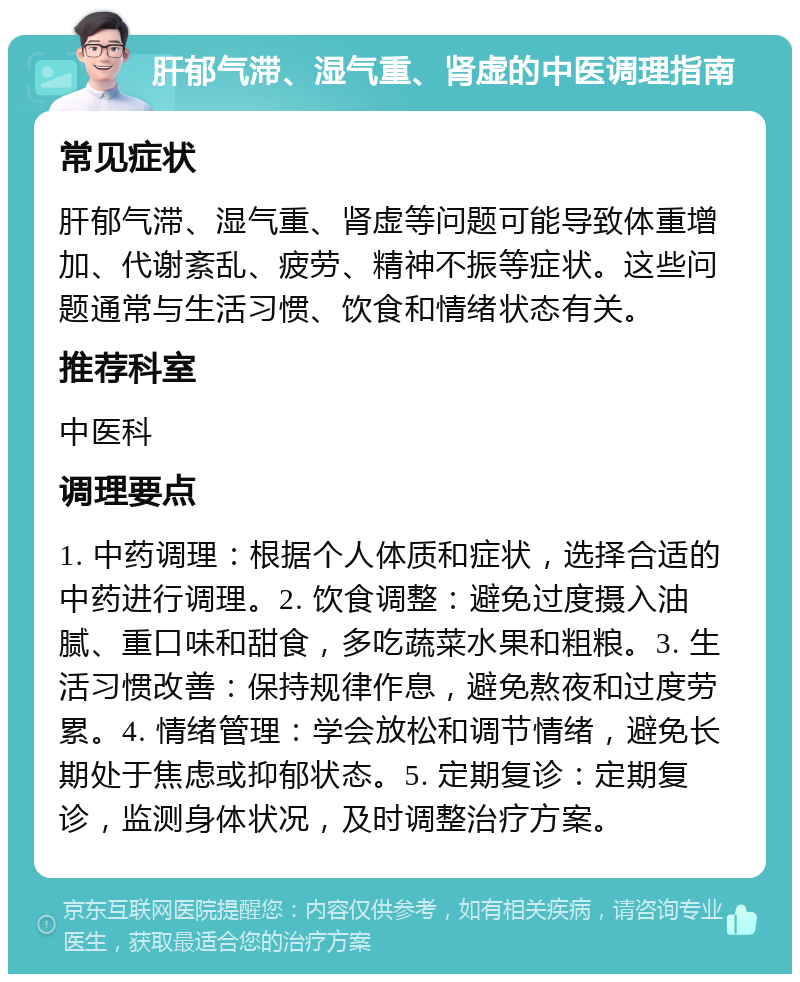 肝郁气滞、湿气重、肾虚的中医调理指南 常见症状 肝郁气滞、湿气重、肾虚等问题可能导致体重增加、代谢紊乱、疲劳、精神不振等症状。这些问题通常与生活习惯、饮食和情绪状态有关。 推荐科室 中医科 调理要点 1. 中药调理：根据个人体质和症状，选择合适的中药进行调理。2. 饮食调整：避免过度摄入油腻、重口味和甜食，多吃蔬菜水果和粗粮。3. 生活习惯改善：保持规律作息，避免熬夜和过度劳累。4. 情绪管理：学会放松和调节情绪，避免长期处于焦虑或抑郁状态。5. 定期复诊：定期复诊，监测身体状况，及时调整治疗方案。