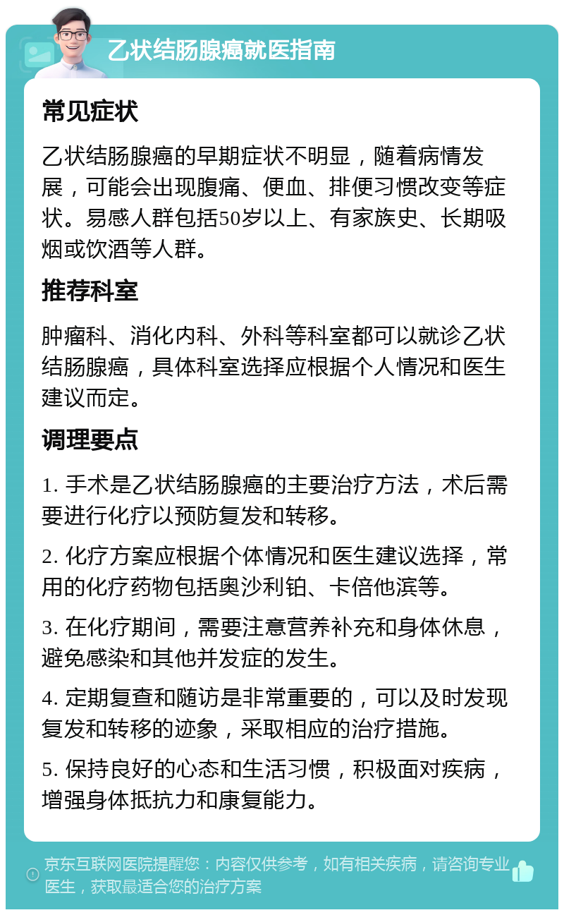 乙状结肠腺癌就医指南 常见症状 乙状结肠腺癌的早期症状不明显，随着病情发展，可能会出现腹痛、便血、排便习惯改变等症状。易感人群包括50岁以上、有家族史、长期吸烟或饮酒等人群。 推荐科室 肿瘤科、消化内科、外科等科室都可以就诊乙状结肠腺癌，具体科室选择应根据个人情况和医生建议而定。 调理要点 1. 手术是乙状结肠腺癌的主要治疗方法，术后需要进行化疗以预防复发和转移。 2. 化疗方案应根据个体情况和医生建议选择，常用的化疗药物包括奥沙利铂、卡倍他滨等。 3. 在化疗期间，需要注意营养补充和身体休息，避免感染和其他并发症的发生。 4. 定期复查和随访是非常重要的，可以及时发现复发和转移的迹象，采取相应的治疗措施。 5. 保持良好的心态和生活习惯，积极面对疾病，增强身体抵抗力和康复能力。