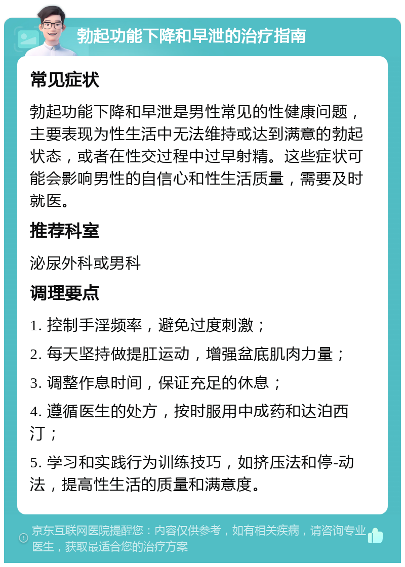 勃起功能下降和早泄的治疗指南 常见症状 勃起功能下降和早泄是男性常见的性健康问题，主要表现为性生活中无法维持或达到满意的勃起状态，或者在性交过程中过早射精。这些症状可能会影响男性的自信心和性生活质量，需要及时就医。 推荐科室 泌尿外科或男科 调理要点 1. 控制手淫频率，避免过度刺激； 2. 每天坚持做提肛运动，增强盆底肌肉力量； 3. 调整作息时间，保证充足的休息； 4. 遵循医生的处方，按时服用中成药和达泊西汀； 5. 学习和实践行为训练技巧，如挤压法和停-动法，提高性生活的质量和满意度。