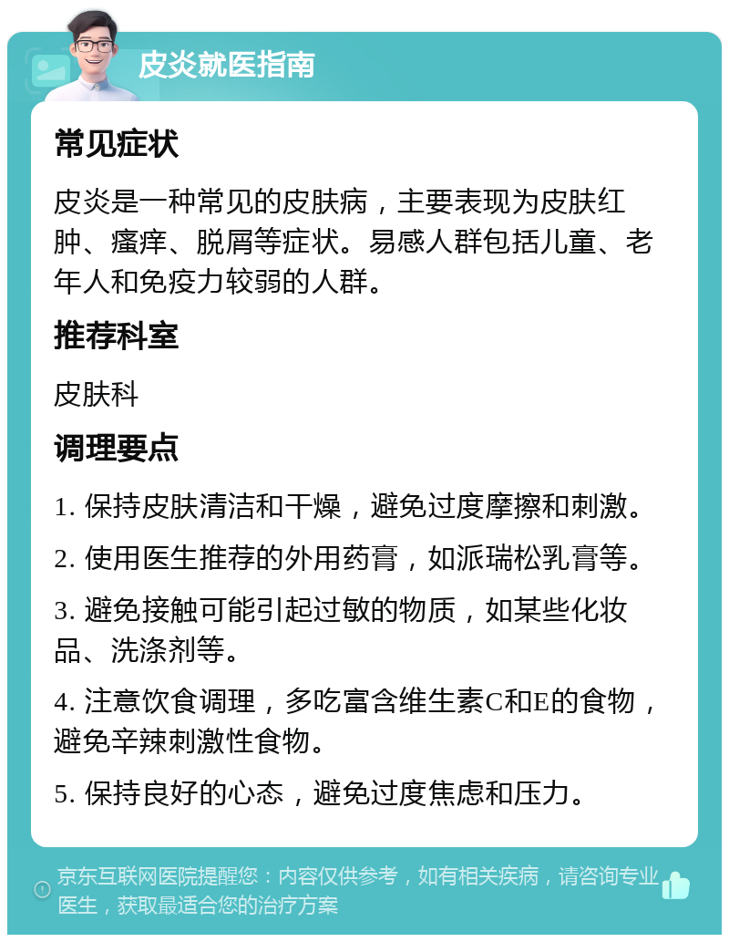 皮炎就医指南 常见症状 皮炎是一种常见的皮肤病，主要表现为皮肤红肿、瘙痒、脱屑等症状。易感人群包括儿童、老年人和免疫力较弱的人群。 推荐科室 皮肤科 调理要点 1. 保持皮肤清洁和干燥，避免过度摩擦和刺激。 2. 使用医生推荐的外用药膏，如派瑞松乳膏等。 3. 避免接触可能引起过敏的物质，如某些化妆品、洗涤剂等。 4. 注意饮食调理，多吃富含维生素C和E的食物，避免辛辣刺激性食物。 5. 保持良好的心态，避免过度焦虑和压力。