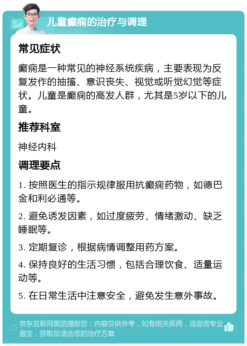 儿童癫痫的治疗与调理 常见症状 癫痫是一种常见的神经系统疾病，主要表现为反复发作的抽搐、意识丧失、视觉或听觉幻觉等症状。儿童是癫痫的高发人群，尤其是5岁以下的儿童。 推荐科室 神经内科 调理要点 1. 按照医生的指示规律服用抗癫痫药物，如德巴金和利必通等。 2. 避免诱发因素，如过度疲劳、情绪激动、缺乏睡眠等。 3. 定期复诊，根据病情调整用药方案。 4. 保持良好的生活习惯，包括合理饮食、适量运动等。 5. 在日常生活中注意安全，避免发生意外事故。