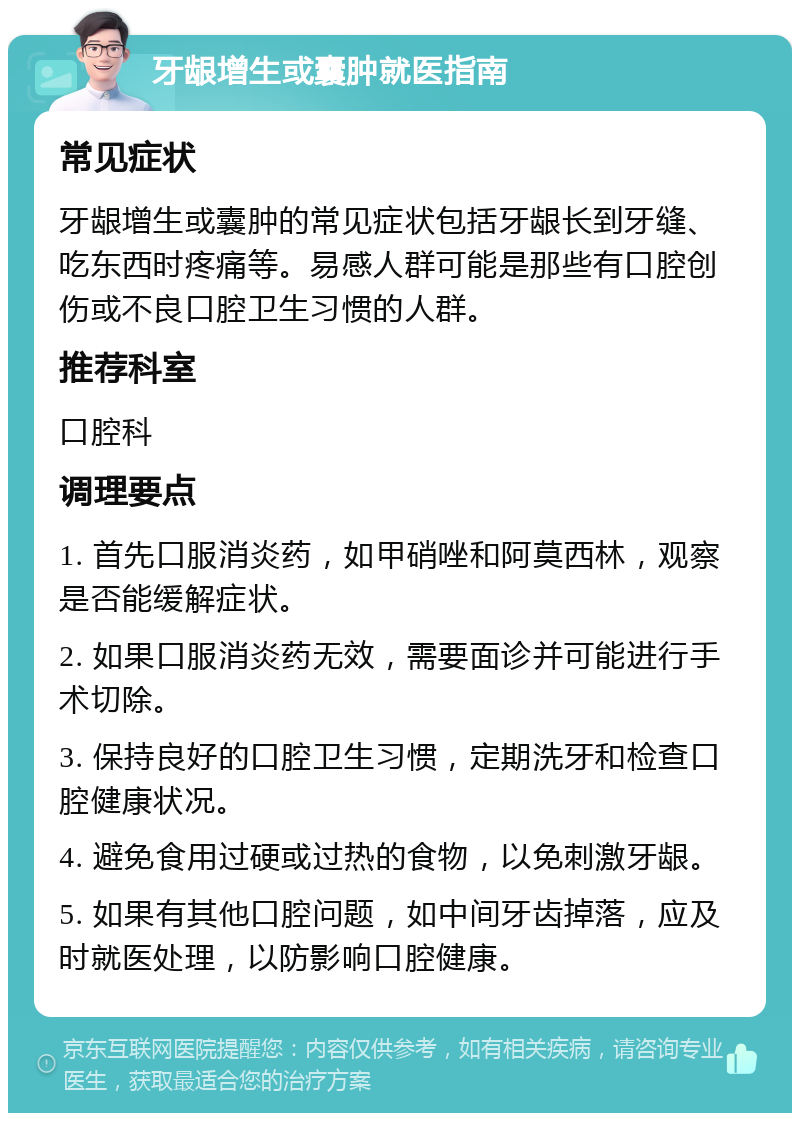 牙龈增生或囊肿就医指南 常见症状 牙龈增生或囊肿的常见症状包括牙龈长到牙缝、吃东西时疼痛等。易感人群可能是那些有口腔创伤或不良口腔卫生习惯的人群。 推荐科室 口腔科 调理要点 1. 首先口服消炎药，如甲硝唑和阿莫西林，观察是否能缓解症状。 2. 如果口服消炎药无效，需要面诊并可能进行手术切除。 3. 保持良好的口腔卫生习惯，定期洗牙和检查口腔健康状况。 4. 避免食用过硬或过热的食物，以免刺激牙龈。 5. 如果有其他口腔问题，如中间牙齿掉落，应及时就医处理，以防影响口腔健康。