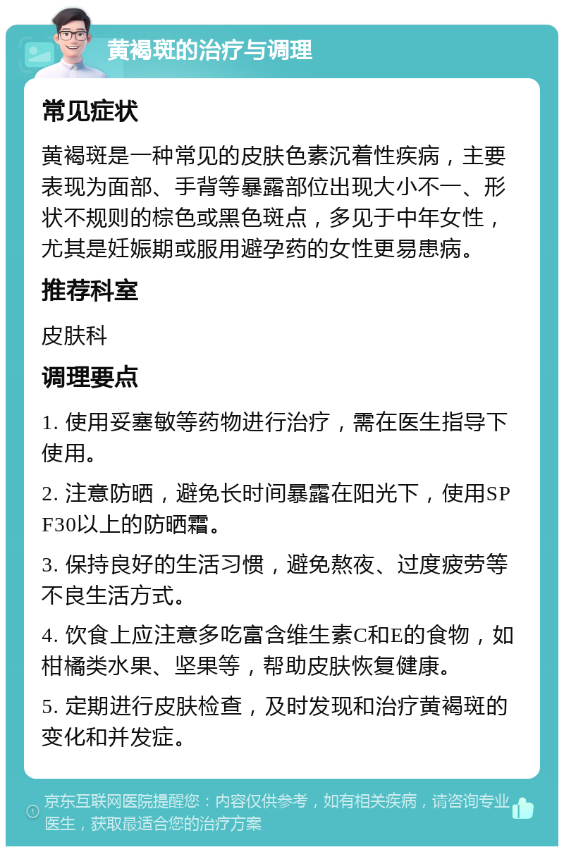 黄褐斑的治疗与调理 常见症状 黄褐斑是一种常见的皮肤色素沉着性疾病，主要表现为面部、手背等暴露部位出现大小不一、形状不规则的棕色或黑色斑点，多见于中年女性，尤其是妊娠期或服用避孕药的女性更易患病。 推荐科室 皮肤科 调理要点 1. 使用妥塞敏等药物进行治疗，需在医生指导下使用。 2. 注意防晒，避免长时间暴露在阳光下，使用SPF30以上的防晒霜。 3. 保持良好的生活习惯，避免熬夜、过度疲劳等不良生活方式。 4. 饮食上应注意多吃富含维生素C和E的食物，如柑橘类水果、坚果等，帮助皮肤恢复健康。 5. 定期进行皮肤检查，及时发现和治疗黄褐斑的变化和并发症。