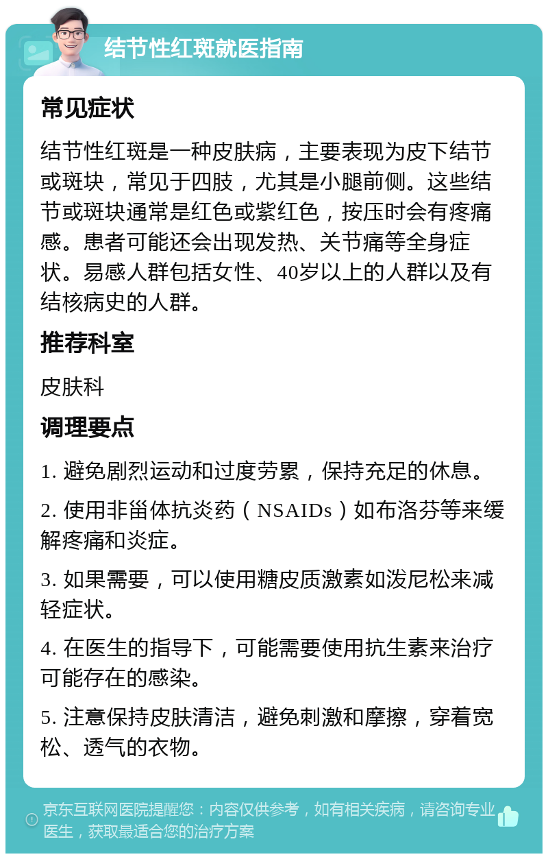 结节性红斑就医指南 常见症状 结节性红斑是一种皮肤病，主要表现为皮下结节或斑块，常见于四肢，尤其是小腿前侧。这些结节或斑块通常是红色或紫红色，按压时会有疼痛感。患者可能还会出现发热、关节痛等全身症状。易感人群包括女性、40岁以上的人群以及有结核病史的人群。 推荐科室 皮肤科 调理要点 1. 避免剧烈运动和过度劳累，保持充足的休息。 2. 使用非甾体抗炎药（NSAIDs）如布洛芬等来缓解疼痛和炎症。 3. 如果需要，可以使用糖皮质激素如泼尼松来减轻症状。 4. 在医生的指导下，可能需要使用抗生素来治疗可能存在的感染。 5. 注意保持皮肤清洁，避免刺激和摩擦，穿着宽松、透气的衣物。