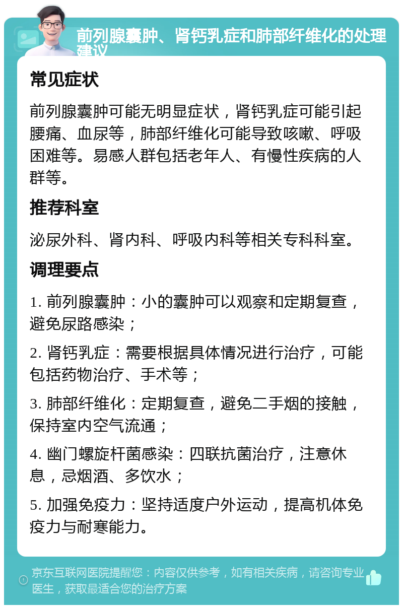 前列腺囊肿、肾钙乳症和肺部纤维化的处理建议 常见症状 前列腺囊肿可能无明显症状，肾钙乳症可能引起腰痛、血尿等，肺部纤维化可能导致咳嗽、呼吸困难等。易感人群包括老年人、有慢性疾病的人群等。 推荐科室 泌尿外科、肾内科、呼吸内科等相关专科科室。 调理要点 1. 前列腺囊肿：小的囊肿可以观察和定期复查，避免尿路感染； 2. 肾钙乳症：需要根据具体情况进行治疗，可能包括药物治疗、手术等； 3. 肺部纤维化：定期复查，避免二手烟的接触，保持室内空气流通； 4. 幽门螺旋杆菌感染：四联抗菌治疗，注意休息，忌烟酒、多饮水； 5. 加强免疫力：坚持适度户外运动，提高机体免疫力与耐寒能力。