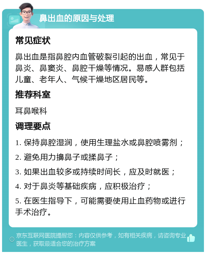 鼻出血的原因与处理 常见症状 鼻出血是指鼻腔内血管破裂引起的出血，常见于鼻炎、鼻窦炎、鼻腔干燥等情况。易感人群包括儿童、老年人、气候干燥地区居民等。 推荐科室 耳鼻喉科 调理要点 1. 保持鼻腔湿润，使用生理盐水或鼻腔喷雾剂； 2. 避免用力擤鼻子或揉鼻子； 3. 如果出血较多或持续时间长，应及时就医； 4. 对于鼻炎等基础疾病，应积极治疗； 5. 在医生指导下，可能需要使用止血药物或进行手术治疗。