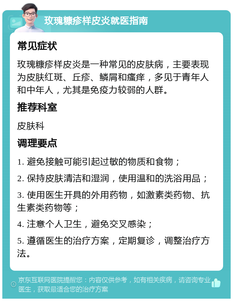 玫瑰糠疹样皮炎就医指南 常见症状 玫瑰糠疹样皮炎是一种常见的皮肤病，主要表现为皮肤红斑、丘疹、鳞屑和瘙痒，多见于青年人和中年人，尤其是免疫力较弱的人群。 推荐科室 皮肤科 调理要点 1. 避免接触可能引起过敏的物质和食物； 2. 保持皮肤清洁和湿润，使用温和的洗浴用品； 3. 使用医生开具的外用药物，如激素类药物、抗生素类药物等； 4. 注意个人卫生，避免交叉感染； 5. 遵循医生的治疗方案，定期复诊，调整治疗方法。