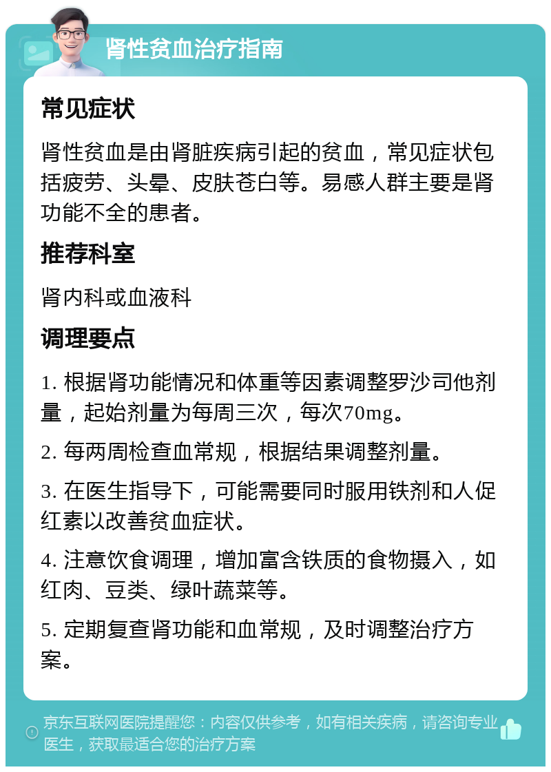 肾性贫血治疗指南 常见症状 肾性贫血是由肾脏疾病引起的贫血，常见症状包括疲劳、头晕、皮肤苍白等。易感人群主要是肾功能不全的患者。 推荐科室 肾内科或血液科 调理要点 1. 根据肾功能情况和体重等因素调整罗沙司他剂量，起始剂量为每周三次，每次70mg。 2. 每两周检查血常规，根据结果调整剂量。 3. 在医生指导下，可能需要同时服用铁剂和人促红素以改善贫血症状。 4. 注意饮食调理，增加富含铁质的食物摄入，如红肉、豆类、绿叶蔬菜等。 5. 定期复查肾功能和血常规，及时调整治疗方案。