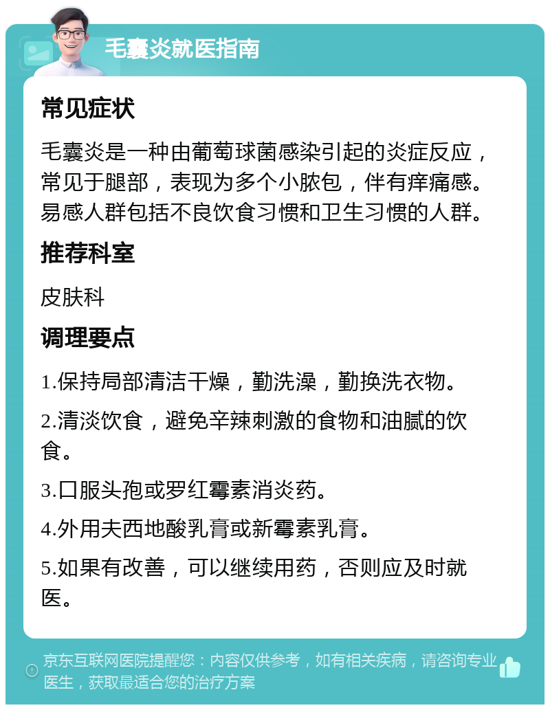 毛囊炎就医指南 常见症状 毛囊炎是一种由葡萄球菌感染引起的炎症反应，常见于腿部，表现为多个小脓包，伴有痒痛感。易感人群包括不良饮食习惯和卫生习惯的人群。 推荐科室 皮肤科 调理要点 1.保持局部清洁干燥，勤洗澡，勤换洗衣物。 2.清淡饮食，避免辛辣刺激的食物和油腻的饮食。 3.口服头孢或罗红霉素消炎药。 4.外用夫西地酸乳膏或新霉素乳膏。 5.如果有改善，可以继续用药，否则应及时就医。