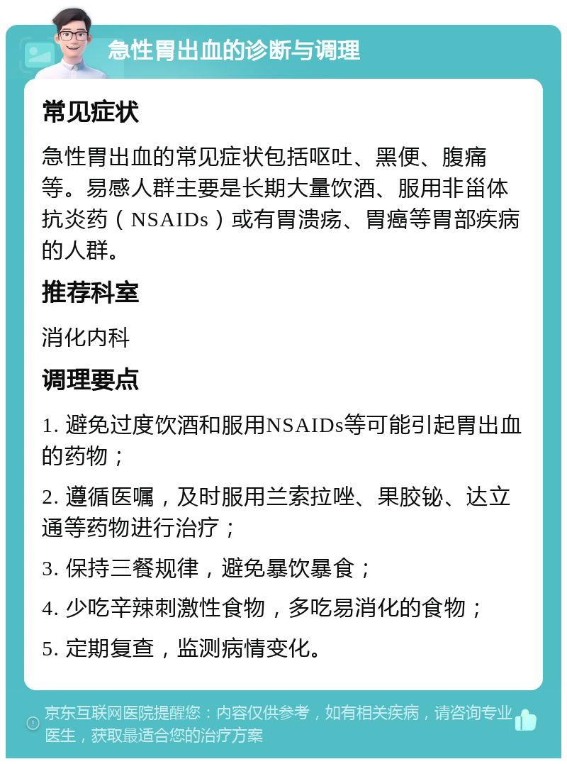 急性胃出血的诊断与调理 常见症状 急性胃出血的常见症状包括呕吐、黑便、腹痛等。易感人群主要是长期大量饮酒、服用非甾体抗炎药（NSAIDs）或有胃溃疡、胃癌等胃部疾病的人群。 推荐科室 消化内科 调理要点 1. 避免过度饮酒和服用NSAIDs等可能引起胃出血的药物； 2. 遵循医嘱，及时服用兰索拉唑、果胶铋、达立通等药物进行治疗； 3. 保持三餐规律，避免暴饮暴食； 4. 少吃辛辣刺激性食物，多吃易消化的食物； 5. 定期复查，监测病情变化。