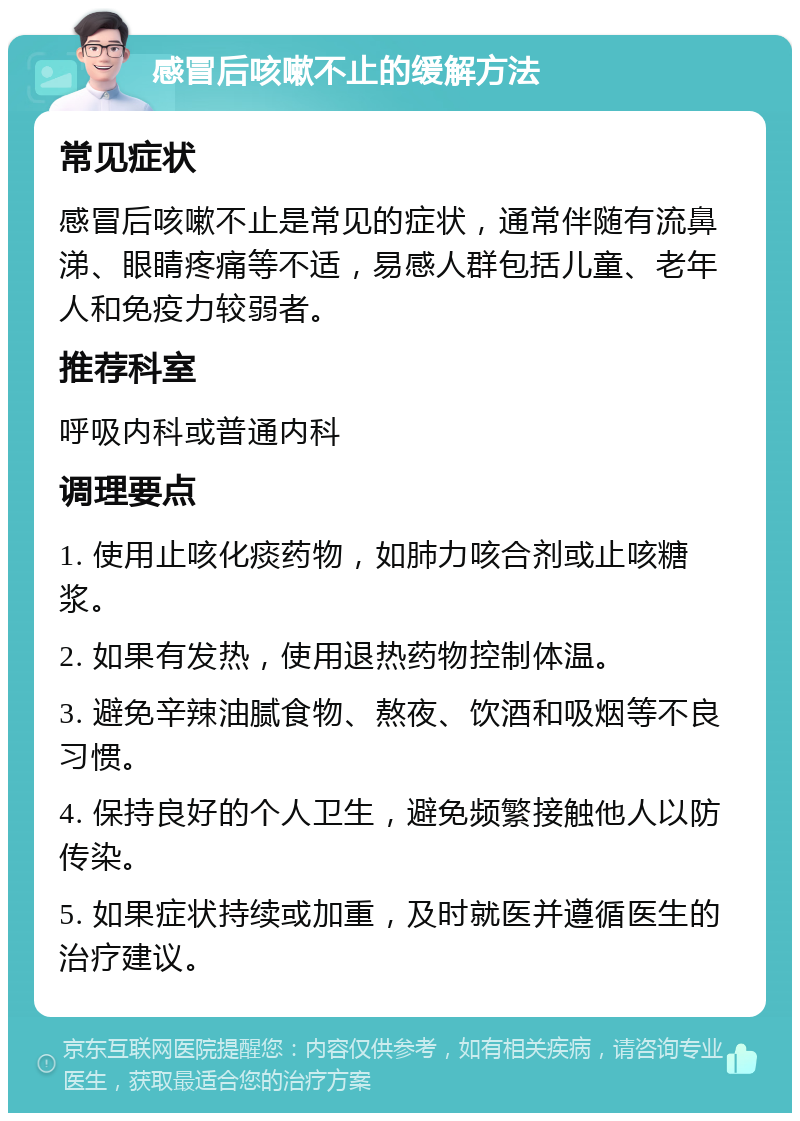 感冒后咳嗽不止的缓解方法 常见症状 感冒后咳嗽不止是常见的症状，通常伴随有流鼻涕、眼睛疼痛等不适，易感人群包括儿童、老年人和免疫力较弱者。 推荐科室 呼吸内科或普通内科 调理要点 1. 使用止咳化痰药物，如肺力咳合剂或止咳糖浆。 2. 如果有发热，使用退热药物控制体温。 3. 避免辛辣油腻食物、熬夜、饮酒和吸烟等不良习惯。 4. 保持良好的个人卫生，避免频繁接触他人以防传染。 5. 如果症状持续或加重，及时就医并遵循医生的治疗建议。