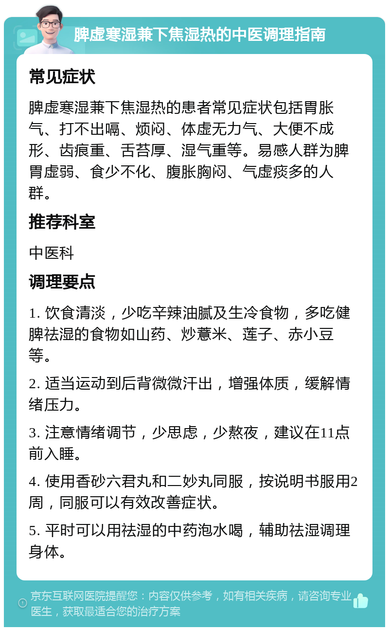 脾虚寒湿兼下焦湿热的中医调理指南 常见症状 脾虚寒湿兼下焦湿热的患者常见症状包括胃胀气、打不出嗝、烦闷、体虚无力气、大便不成形、齿痕重、舌苔厚、湿气重等。易感人群为脾胃虚弱、食少不化、腹胀胸闷、气虚痰多的人群。 推荐科室 中医科 调理要点 1. 饮食清淡，少吃辛辣油腻及生冷食物，多吃健脾祛湿的食物如山药、炒薏米、莲子、赤小豆等。 2. 适当运动到后背微微汗出，增强体质，缓解情绪压力。 3. 注意情绪调节，少思虑，少熬夜，建议在11点前入睡。 4. 使用香砂六君丸和二妙丸同服，按说明书服用2周，同服可以有效改善症状。 5. 平时可以用祛湿的中药泡水喝，辅助祛湿调理身体。