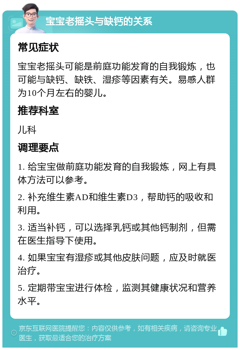 宝宝老摇头与缺钙的关系 常见症状 宝宝老摇头可能是前庭功能发育的自我锻炼，也可能与缺钙、缺铁、湿疹等因素有关。易感人群为10个月左右的婴儿。 推荐科室 儿科 调理要点 1. 给宝宝做前庭功能发育的自我锻炼，网上有具体方法可以参考。 2. 补充维生素AD和维生素D3，帮助钙的吸收和利用。 3. 适当补钙，可以选择乳钙或其他钙制剂，但需在医生指导下使用。 4. 如果宝宝有湿疹或其他皮肤问题，应及时就医治疗。 5. 定期带宝宝进行体检，监测其健康状况和营养水平。