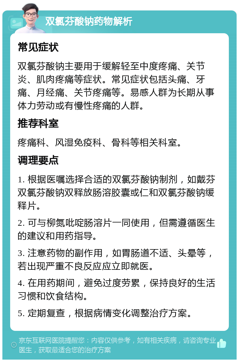 双氯芬酸钠药物解析 常见症状 双氯芬酸钠主要用于缓解轻至中度疼痛、关节炎、肌肉疼痛等症状。常见症状包括头痛、牙痛、月经痛、关节疼痛等。易感人群为长期从事体力劳动或有慢性疼痛的人群。 推荐科室 疼痛科、风湿免疫科、骨科等相关科室。 调理要点 1. 根据医嘱选择合适的双氯芬酸钠制剂，如戴芬双氯芬酸钠双释放肠溶胶囊或仁和双氯芬酸钠缓释片。 2. 可与柳氮吡啶肠溶片一同使用，但需遵循医生的建议和用药指导。 3. 注意药物的副作用，如胃肠道不适、头晕等，若出现严重不良反应应立即就医。 4. 在用药期间，避免过度劳累，保持良好的生活习惯和饮食结构。 5. 定期复查，根据病情变化调整治疗方案。