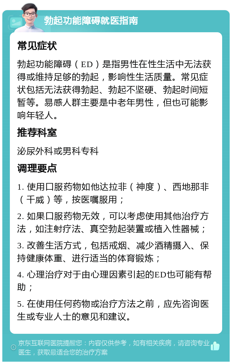 勃起功能障碍就医指南 常见症状 勃起功能障碍（ED）是指男性在性生活中无法获得或维持足够的勃起，影响性生活质量。常见症状包括无法获得勃起、勃起不坚硬、勃起时间短暂等。易感人群主要是中老年男性，但也可能影响年轻人。 推荐科室 泌尿外科或男科专科 调理要点 1. 使用口服药物如他达拉非（神度）、西地那非（千威）等，按医嘱服用； 2. 如果口服药物无效，可以考虑使用其他治疗方法，如注射疗法、真空勃起装置或植入性器械； 3. 改善生活方式，包括戒烟、减少酒精摄入、保持健康体重、进行适当的体育锻炼； 4. 心理治疗对于由心理因素引起的ED也可能有帮助； 5. 在使用任何药物或治疗方法之前，应先咨询医生或专业人士的意见和建议。