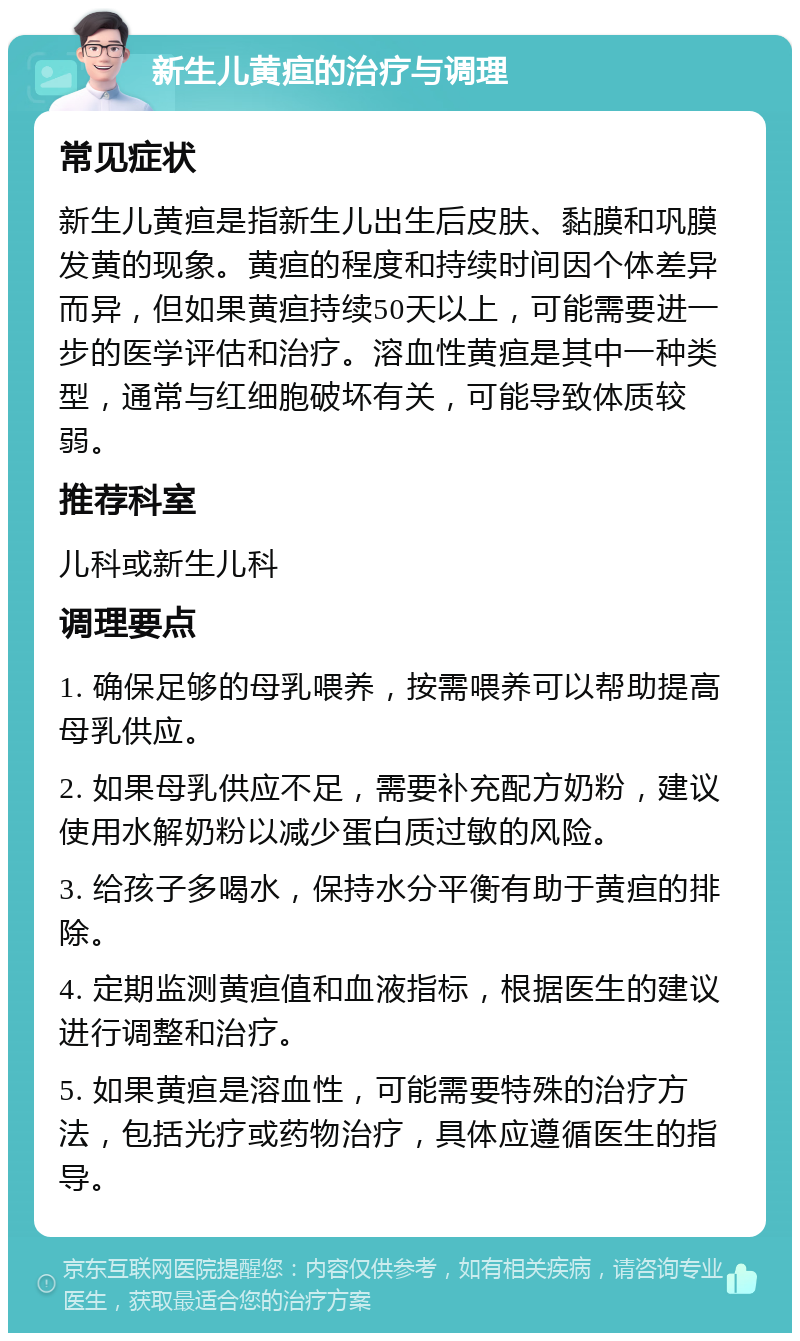 新生儿黄疸的治疗与调理 常见症状 新生儿黄疸是指新生儿出生后皮肤、黏膜和巩膜发黄的现象。黄疸的程度和持续时间因个体差异而异，但如果黄疸持续50天以上，可能需要进一步的医学评估和治疗。溶血性黄疸是其中一种类型，通常与红细胞破坏有关，可能导致体质较弱。 推荐科室 儿科或新生儿科 调理要点 1. 确保足够的母乳喂养，按需喂养可以帮助提高母乳供应。 2. 如果母乳供应不足，需要补充配方奶粉，建议使用水解奶粉以减少蛋白质过敏的风险。 3. 给孩子多喝水，保持水分平衡有助于黄疸的排除。 4. 定期监测黄疸值和血液指标，根据医生的建议进行调整和治疗。 5. 如果黄疸是溶血性，可能需要特殊的治疗方法，包括光疗或药物治疗，具体应遵循医生的指导。