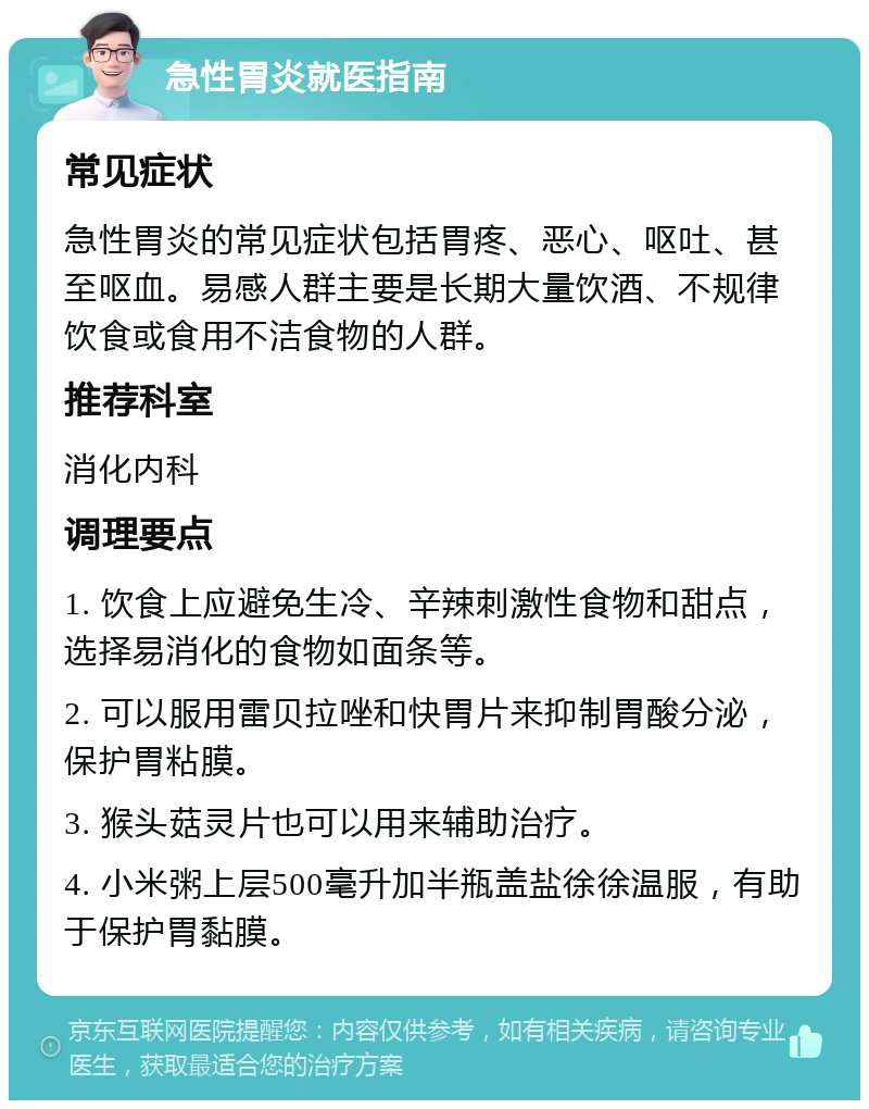 急性胃炎就医指南 常见症状 急性胃炎的常见症状包括胃疼、恶心、呕吐、甚至呕血。易感人群主要是长期大量饮酒、不规律饮食或食用不洁食物的人群。 推荐科室 消化内科 调理要点 1. 饮食上应避免生冷、辛辣刺激性食物和甜点，选择易消化的食物如面条等。 2. 可以服用雷贝拉唑和快胃片来抑制胃酸分泌，保护胃粘膜。 3. 猴头菇灵片也可以用来辅助治疗。 4. 小米粥上层500毫升加半瓶盖盐徐徐温服，有助于保护胃黏膜。