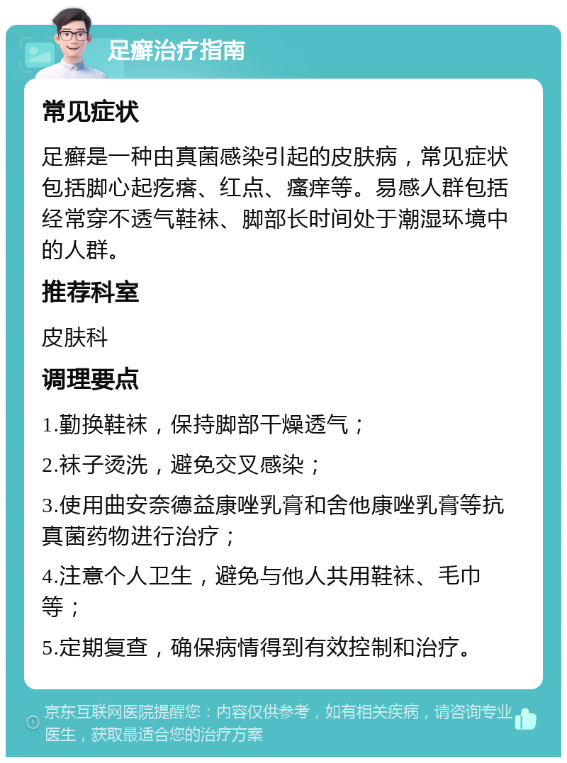 足癣治疗指南 常见症状 足癣是一种由真菌感染引起的皮肤病，常见症状包括脚心起疙瘩、红点、瘙痒等。易感人群包括经常穿不透气鞋袜、脚部长时间处于潮湿环境中的人群。 推荐科室 皮肤科 调理要点 1.勤换鞋袜，保持脚部干燥透气； 2.袜子烫洗，避免交叉感染； 3.使用曲安奈德益康唑乳膏和舍他康唑乳膏等抗真菌药物进行治疗； 4.注意个人卫生，避免与他人共用鞋袜、毛巾等； 5.定期复查，确保病情得到有效控制和治疗。