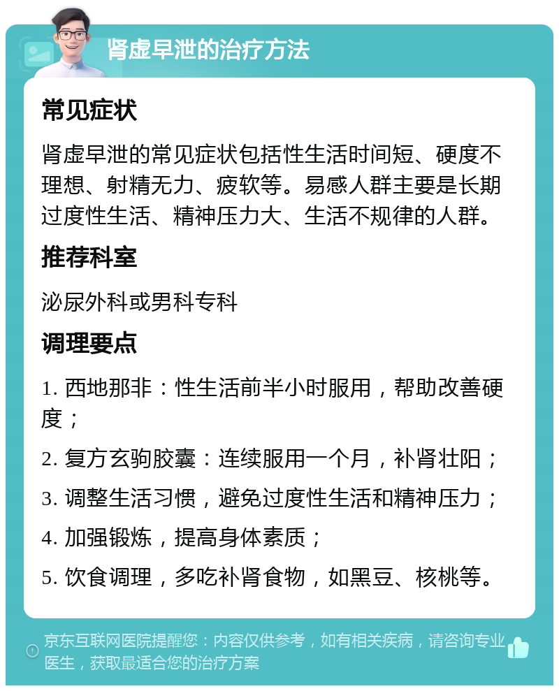 肾虚早泄的治疗方法 常见症状 肾虚早泄的常见症状包括性生活时间短、硬度不理想、射精无力、疲软等。易感人群主要是长期过度性生活、精神压力大、生活不规律的人群。 推荐科室 泌尿外科或男科专科 调理要点 1. 西地那非：性生活前半小时服用，帮助改善硬度； 2. 复方玄驹胶囊：连续服用一个月，补肾壮阳； 3. 调整生活习惯，避免过度性生活和精神压力； 4. 加强锻炼，提高身体素质； 5. 饮食调理，多吃补肾食物，如黑豆、核桃等。